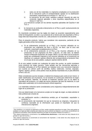 Proyecto BID-ADEX – RTA / COCO PELADO Página 19 de 20
i) cada uno de los materiales no originarios empleados en la producción
de la mercancía sufre el correspondiente cambio en la clasificación
arancelaria, especificado en el Anexo 4.11
del TLC, o
ii) la mercancía, de otro modo, satisface cualquier requisito de valor de
contenido regional aplicable u otros requisitos especificados en el
Anexo 4.1 del TLC,
y la mercancía cumple con los demás requisitos aplicables del Capítulo 4 del
TLC; o
c) la mercancía es producida enteramente en el Perú a partir exclusivamente de
materiales originarios.
Es importante considerar que las reglas de origen se acuerdan especialmente para
evitar la triangulación, es decir, si un producto de un tercer país sea exportado a Perú y
luego éste sea reexportado a los EE.UU., este producto no se beneficie del acuerdo.
Para el presente producto, habría que considerar dos escenarios, partiendo de las
reglas generales arriba mencionadas:
a. Si es enteramente producido en el Perú y los insumos utilizados en su
producción son originarios de Perú o EE.UU.; es decir, que el coco sea
cultivado, cosechado completamente en el Perú
b. Si es enteramente producido en el Perú y los insumos utilizados en su
producción no son originarios de Perú o EE.UU.; en este caso, se deberá
revisar el Requisito Específico de Origen (REO), el cual indica que el producto
podrá ser considerado originario si los insumos utilizados en su producción se
clasifican en cualquier capítulo diferente del correspondiente al producto final,
en el caso de la coco pelado, cualquier capítulo distinto del 08.
Si el coco pelado cumple con cualquiera de estos dos puntos, se podrá considerar
como producto de origen peruano. Cabe señalar que las mercancías agrícolas y
hortícolas cultivadas en el Perú deberán ser tratadas como una mercancía originaria,
aun cuando se cultiven partir de semillas, bulbos, tubérculos, rizomas, esquejes,
injertos, retoños, yemas u otros partes vivas de plantas importadas de un país diferente
a Perú o EE.UU.
Debe considerarse que los envases y material de empaque para venta al por menor, si
están clasificados con el producto, no se tomarán en cuenta para determinar el origen
de este producto. Además, se permite el trasbordo siempre que no se altere la
naturaleza del producto y no salga del recinto aduanero del país de trasbordo, lo cual
debe estar sustentado con la documentación oficial respectiva.
Los materiales indirectos serán considerados como originarios independientemente del
lugar de su producción.
Una vez determinado si la mercancía cumple con la regla de origen, se debe solicitar el
trato preferencial a través de:
(a) una certificación escrita o electrónica emitida por el importador, exportador o
productor2
; o
(b) el conocimiento del importador de que la mercancía es originaria, incluyendo la
confianza razonable en la información que posee el importador de que la
mercancía es originaria3
.
1
Para identificar si un producto es elaborado en el Perú, existen requisitos específicos de origen. Para cada partida se
establece una regla que debe cumplirse para determinar que el producto es originario y, por lo tanto, es beneficiario de
la preferencia arancelaria. Estos requisitos específicos de origen se encuentran listados en el Anexo 4.1
2
Perú deberá implementar lo concerniente a las certificaciones electrónicas, a más tardar tres años después de la
entrada en vigor del Acuerdo; y
3
Perú deberá implementar lo concerniente al conocimiento del importador, a más tardar tres años después de la
entrada en vigor del Acuerdo.
 