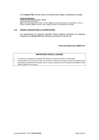 Proyecto BID-ADEX – RTA / COCO PELADO Página 20 de 20
En el Anexo F-06 se brinda mayor información sobre reglas y certificación de origen.
Fuente de información:
Tratado de Libre Comercio Perú – EE UU.
http://www.tlcperu-eeuu.gob.pe
Paso 1: Portal principal del TLC Perú – EE.UU.; Paso 2: Acuerdo de Promoción Comercial Perú - EE.UU. –
Textos Completos; Paso 3: Capítulo Cuatro: Reglas de Origen y Procedimientos de Origen.
C.9 PASOS A SEGUIR PARA LA EXPORTACIÓN
Los exportadores de productos agrícolas frescos deberían considerar los aspectos
indicados en el Anexo F-07 para exportar sus productos a los EE.UU.
Fecha de elaboración:2009-07-16
IMPORTANTE PARA EL USUARIO
• La información consignada en la presente ficha técnica es la vigente a la fecha de su elaboración.
• Se recomienda a los usuarios de la ficha que confirmen la información de algunos rubros en las páginas webs
referenciadas, principalmente de aquellos que se vinculen a páginas web de los organismos de Estados Unidos
(APHIS, USDA, FDA, entre otros).
 