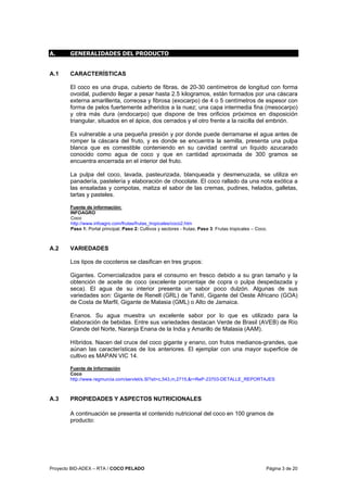 Proyecto BID-ADEX – RTA / COCO PELADO Página 3 de 20
A. GENERALIDADES DEL PRODUCTO
A.1 CARACTERÍSTICAS
El coco es una drupa, cubierto de fibras, de 20-30 centímetros de longitud con forma
ovoidal, pudiendo llegar a pesar hasta 2.5 kilogramos, están formados por una cáscara
externa amarillenta, correosa y fibrosa (exocarpo) de 4 o 5 centímetros de espesor con
forma de pelos fuertemente adheridos a la nuez; una capa intermedia fina (mesocarpo)
y otra más dura (endocarpo) que dispone de tres orificios próximos en disposición
triangular, situados en el ápice, dos cerrados y el otro frente a la raicilla del embrión.
Es vulnerable a una pequeña presión y por donde puede derramarse el agua antes de
romper la cáscara del fruto, y es donde se encuentra la semilla, presenta una pulpa
blanca que es comestible conteniendo en su cavidad central un líquido azucarado
conocido como agua de coco y que en cantidad aproximada de 300 gramos se
encuentra encerrada en el interior del fruto.
La pulpa del coco, lavada, pasteurizada, blanqueada y desmenuzada, se utiliza en
panadería, pastelería y elaboración de chocolate. El coco rallado da una nota exótica a
las ensaladas y compotas, matiza el sabor de las cremas, pudines, helados, galletas,
tartas y pasteles.
Fuente de información:
INFOAGRO
Coco
http://www.infoagro.com/frutas/frutas_tropicales/coco2.htm
Paso 1: Portal principal; Paso 2: Cultivos y sectores - frutas; Paso 3: Frutas tropicales – Coco.
A.2 VARIEDADES
Los tipos de cocoteros se clasifican en tres grupos:
Gigantes. Comercializados para el consumo en fresco debido a su gran tamaño y la
obtención de aceite de coco (excelente porcentaje de copra o pulpa despedazada y
seca). El agua de su interior presenta un sabor poco dulzón. Algunas de sus
variedades son: Gigante de Renell (GRL) de Tahití, Gigante del Oeste Africano (GOA)
de Costa de Marfil, Gigante de Malasia (GML) o Alto de Jamaica.
Enanos. Su agua muestra un excelente sabor por lo que es utilizado para la
elaboración de bebidas. Entre sus variedades destacan Verde de Brasil (AVEB) de Río
Grande del Norte, Naranja Enana de la India y Amarillo de Malasia (AAM).
Híbridos. Nacen del cruce del coco gigante y enano, con frutos medianos-grandes, que
aúnan las características de los anteriores. El ejemplar con una mayor superficie de
cultivo es MAPAN VIC 14.
Fuente de Información
Coco
http://www.regmurcia.com/servlet/s.Sl?sit=c,543,m,2715,&r=ReP-23703-DETALLE_REPORTAJES
A.3 PROPIEDADES Y ASPECTOS NUTRICIONALES
A continuación se presenta el contenido nutricional del coco en 100 gramos de
producto:
 