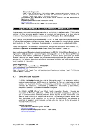 Proyecto BID-ADEX – RTA / COCO PELADO Página 9 de 20
• Categoría de desgravación
Paso 1: Portal principal del TLC Perú – EE.UU.; Paso 2: Acuerdo de Promoción Comercial Perú-
EE.UU. – Textos Completos; Paso 3: Capítulo Dos: Trato Nacional y Acceso de Mercancías al
Mercado ; Paso 4: Buscar Anexo 2.3 “Eliminación Arancelaria”.
• “Aprovechando el TLC Perú-EE.UU. Guía práctica para la Empresa”. Año 2008. Asociación de
Exportadores – ADEX.
• United Status International Trade Commission – USITC
http://www.usitc.gov/
Paso 1: Portal principal del USITC; Paso 2: HTS Online Search
C. REQUISITOS TÉCNICOS NO ARANCELARIOS PARA EXPORTAR A EE.UU.
Una persona o empresa interesada en exportar un producto agrícola fresco a los EE.UU. debe
verificar si dicho producto puede ingresar al mercado norteamericano o si tiene alguna
restricción fitosanitaria. Este proceso se conoce como Verificación de la Admisibilidad.
Para conocer si un producto es admisible en los EE.UU., se debe consultar la página de FAVIR
(Fruits and Vegetables Import Requirements) donde se encontrarán los requerimientos básicos
de importación de Frutas y Vegetales. El coco pelado, es considerado un producto admisible.
Todos los vegetales y frutas frescas y congeladas, excepto los listados en “All Countries List”,
requieren un permiso de importación de APHIS para poder ingresar a los EE.UU.
Las regulaciones del Departamento de Agricultura de los EE.UU. (United States Department of
Agricultura - USDA) relativas a cuarentena para plantas pueden ser de dos clases: prohibitivas
y restrictivas. Las órdenes prohibitivas no permiten la entrada de los productos que están
sujetos a ataques por plagas para las que no hay tratamiento disponible que garantice su total
eliminación. Las órdenes restrictivas permiten la entrada de productos que estén en tratamiento
o con requisito de inspección.
Fuente de Información:
Animal and Plant Health Inspection Service – APHIS (USDA)
Fruits and Vegetables Import Requirements - FAVIR
http://www.aphis.usda.gov
Paso 1: Portal de APHIS; Paso 2: Fruits and Vegetables Import Requirements Database; Paso 3: FAVIR Online
Database; Paso 4: Commodity.
C.1 ENTIDADES QUE REGULAN
En PERU: SENASA (Servicio Nacional de Sanidad Agraria). Es el organismo público,
nacional, descentralizado del Ministerio de Agricultura de Perú, en materia de sanidad
agraria, con autonomía técnica, administrativa, económica y financiera. Brinda los
servicios de inspección, verificación y certificación fitosanitaria y zoosanitaria,
diagnostica, identifica y provee controladores biológicos.
En EE.UU.: APHIS (Animal and Plant Health Inspection Service - Servicio de
Inspección de Animales y Plantas). APHIS es la institución encargada de supervisar
que se cumplan con los términos generales desde el punto de vista fitosanitario. Esta
agencia exige que la gran mayoría de las frutas y hortalizas importadas desde Perú
sean sometidas a una inspección y a un proceso de desinfección que asegure la
ausencia de plagas y enfermedades nocivas antes del ingreso de los productos al
mercado norteamericano.
Fuente de información:
• Servicio Nacional de Sanidad Agraria - SENASA
http://www.senasa.gob.pe/
• Animal and Plant Health Inspection Service – APHIS (USDA)
http://www.aphis.usda.gov/
 