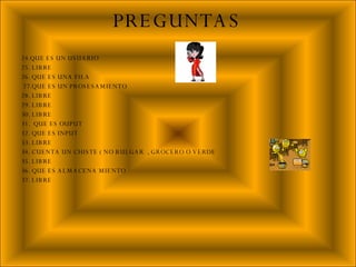 24.QUE ES UN USUARIO 25. LIBRE  26. QUE ES UNA FILA  27.QUE ES UN PROSESAMIENTO  28. LIBRE 29. LIBRE 30. LIBRE 31.  QUE ES OUPUT 32. QUE ES INPUT  33. LIBRE 34. CUENTA UN CHISTE ( NO BULGAR  , GROCERO O VERDE  35. LIBRE 36. QUE ES ALMACENA MIENTO 37. LIBRE PREGUNTAS 