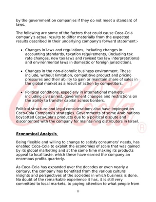 by the government on companies if they do not meet a standard of
laws.

The following are some of the factors that could cause Coca-Cola
company's actual results to differ materially from the expected
results described in their underlying company's forward statement:-

  • Changes in laws and regulations, including changes in
    accounting standards, taxation requirements, (including tax
    rate changes, new tax laws and revised tax law interpretations)
    and environmental laws in domestic or foreign jurisdictions.

  • Changes in the non-alcoholic business environment. These
    include, without limitation, competitive product and pricing
    pressures and their ability to gain or maintain share of sales in
    the global market as a result of action by competitors.

  • Political conditions, especially in international markets,
    including civil unrest, government changes and restrictions on
    the ability to transfer capital across borders.

Political structure and legal considerations also have impinged on
Coco-Cola Company’s strategies. Governments of some Arab nations
boycotted Coca-Cola’s products due to a political dispute and
discontented with the company for maintaining distributors in Israel.


Economical Analysis

Being flexible and willing to change to satisfy consumers’ needs, has
enabled Coca-Cola to exploit the economies of scale that was gained
by its global marketing and at the same time making its products
appeal to local taste, which these have earned the company an
enormous profits quarterly.

As Coca-Cola has expanded over the decades or even nearly a
century, the company has benefited from the various cultural
insights and perspectives of the societies in which business is done.
No doubt of the remarkable experience it has, it is still very
committed to local markets, to paying attention to what people from

                                 11
 