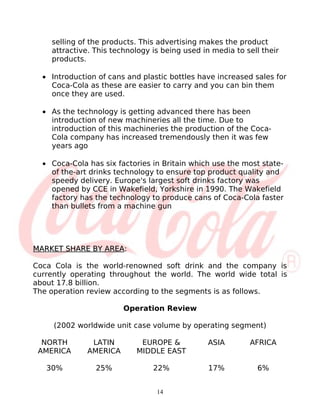 selling of the products. This advertising makes the product
    attractive. This technology is being used in media to sell their
    products.

  • Introduction of cans and plastic bottles have increased sales for
    Coca-Cola as these are easier to carry and you can bin them
    once they are used.

  • As the technology is getting advanced there has been
    introduction of new machineries all the time. Due to
    introduction of this machineries the production of the Coca-
    Cola company has increased tremendously then it was few
    years ago

  • Coca-Cola has six factories in Britain which use the most state-
    of the-art drinks technology to ensure top product quality and
    speedy delivery. Europe's largest soft drinks factory was
    opened by CCE in Wakefield, Yorkshire in 1990. The Wakefield
    factory has the technology to produce cans of Coca-Cola faster
    than bullets from a machine gun




MARKET SHARE BY AREA:

Coca Cola is the world-renowned soft drink and the company is
currently operating throughout the world. The world wide total is
about 17.8 billion.
The operation review according to the segments is as follows.

                        Operation Review

     (2002 worldwide unit case volume by operating segment)

  NORTH        LATIN        EUROPE &            ASIA       AFRICA
 AMERICA      AMERICA      MIDDLE EAST

   30%          25%             22%             17%          6%


                                 14
 