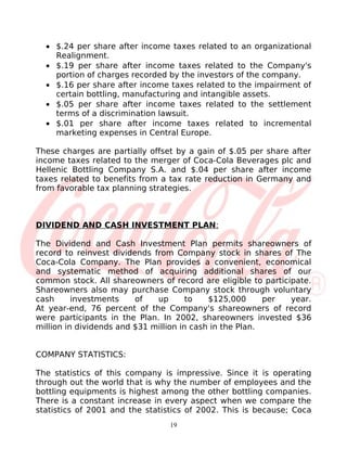• $.24 per share after income taxes related to an organizational
    Realignment.
  • $.19 per share after income taxes related to the Company's
    portion of charges recorded by the investors of the company.
  • $.16 per share after income taxes related to the impairment of
    certain bottling, manufacturing and intangible assets.
  • $.05 per share after income taxes related to the settlement
    terms of a discrimination lawsuit.
  • $.01 per share after income taxes related to incremental
    marketing expenses in Central Europe.

These charges are partially offset by a gain of $.05 per share after
income taxes related to the merger of Coca-Cola Beverages plc and
Hellenic Bottling Company S.A. and $.04 per share after income
taxes related to benefits from a tax rate reduction in Germany and
from favorable tax planning strategies.



DIVIDEND AND CASH INVESTMENT PLAN:

The Dividend and Cash Investment Plan permits shareowners of
record to reinvest dividends from Company stock in shares of The
Coca-Cola Company. The Plan provides a convenient, economical
and systematic method of acquiring additional shares of our
common stock. All shareowners of record are eligible to participate.
Shareowners also may purchase Company stock through voluntary
cash      investments    of   up       to   $125,000      per  year.
At year-end, 76 percent of the Company's shareowners of record
were participants in the Plan. In 2002, shareowners invested $36
million in dividends and $31 million in cash in the Plan.


COMPANY STATISTICS:

The statistics of this company is impressive. Since it is operating
through out the world that is why the number of employees and the
bottling equipments is highest among the other bottling companies.
There is a constant increase in every aspect when we compare the
statistics of 2001 and the statistics of 2002. This is because; Coca
                                 19
 