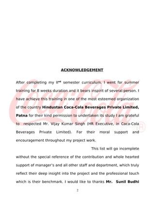 ACKNOWLEDGEMENT


After completing my IInd semester curriculum. I went for summer

training for 8 weeks duration and it bears inspirit of several person. I

have achieve this training in one of the most esteemed organization

of the country Hindustan Coca-Cola Beverages Private Limited,

Patna for their kind permission to undertaken its study I am grateful

to   respected Mr. Vijay Kumar Singh (HR Executive, in Coca-Cola

Beverages    Private   Limited).   For   their   moral   support    and

encouragement throughout my project work.

                                            This list will go incomplete

without the special reference of the contribution and whole hearted

support of manager’s and all other staff and department, which truly

reflect their deep insight into the project and the professional touch

which is their benchmark. I would like to thanks Mr. Sunil Budhi

                                   2
 