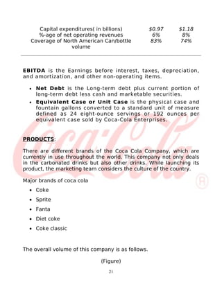 Capital expenditures( in billions)            $0.97   $1.18
      %-age of net operating revenues                 6%     8%
   Coverage of North American Can/bottle             83%     74%
                  volume



EBITDA is the Earnings before interest, taxes, depreciation,
and amortization, and other non-operating items.

  •   Net Debt is the Long-term debt plus current portion of
      long-term debt less cash and marketable securities.
  •   Equivalent Case or Unit Case is the physical case and
      fountain gallons converted to a standard unit of measure
      defined as 24 eight-ounce servings or 192 ounces per
      equivalent case sold by Coca-Cola Enterprises.


PRODUCTS:

There are different brands of the Coca Cola Company, which are
currently in use throughout the world. This company not only deals
in the carbonated drinks but also other drinks. While launching its
product, the marketing team considers the culture of the country.

Major brands of coca cola
  • Coke
  • Sprite
  • Fanta
  • Diet coke
  • Coke classic



The overall volume of this company is as follows.

                              (Figure)

                                 21
 