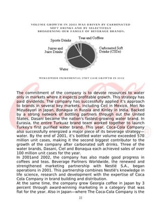 The commitment of the company is to devote resources to water
only in markets where it expects profitable growth. This strategy has
paid dividends. The company has successfully applied it’s approach
to brands in several key markets, including Ceil in Mexico, Mori No
Mizudayori in Japan, Bonaqua in Russia and Kinley in India. Backed
by a strong network of bottling partners through out the United
States, Dasani became the nation's fastest-growing water brand. In
Eurasia, the entire Turkuaz brand team worked together to launch
Turkey's first purified water brand. This year, Coca-Cola Company
also successfully energized a major piece of its beverage strategy—
water. By the end of 2001, it’s bottled water volume exceeded 570
million unit cases, making it the second biggest contributor to the
growth of the company after carbonated soft drinks. Three of the
water brands, Dasani, Ciel and Bonaqua each achieved sales of over
100 million unit cases for the year.
In 2001and 2002, the company has also made good progress in
coffees and teas. Beverage Partners Worldwide, the renewed and
strengthened marketing partnership with Nestlé S.A., began
operations in 2001. This partnership combines Nestlé's knowledge in
life science, research and development with the expertise of Coca
Cola Company in brand building and distribution.
At the same time, the company grew Georgia coffee in Japan by 3
percent through award-winning marketing in a category that was
flat for the year. Also in Japan—where The Coca-Cola Company is the
                                 22
 