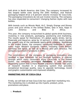 Soft drink in North America: diet Coke. The company increased its
two largest bottle sizes during the 2001 holidays, and festival
packaging helped drive a 6 percent volume increase for Coca-Cola.
The packaging innovations do not just involve resizing. The company
has also responded to consumers' changing fashion styles with new
bottles.

With brands such as Minute Maid, Hi-C, Simply Orange and Disney
juices and juice drinks in the United States, Qoo in Asia, Kapo in
Latin      America        and       Bibo      in      Africa.

This year, the company re-launched its global sports-drink business,
investing in new products, packaging, positioning and marketing.
The results speak for themselves: it’s global sports drinks, led by
Powerade and Aquarius, grew by 13 percent in 2002, nearly double
the growth rate of the worldwide sports-drink category. Revitalized
in the United States, the company introduced Powerade in nearly
every major Western European market, including Great Britain,
Germany and Spain, as well as in Mexico and Latin America. The
company launched 27 products in 2001.

The commitment of the company to packaging innovation also
resulted in new initiatives for our fountain business, a channel
through which many consumers enjoy Coca-Cola. In the United
States, the company developed Fountain, a total beverage
dispensing system that is more flexible and more reliable. Two years
of research resulted in a dispensing system that provides
exceptional beverage quality, easy to upgrade technology, brand
and graphic customization and improved reliability.

MARKETING MIX OF COCA-COLA


Firstly, we will look at how Coca-Cola has used their marketing mix.
The marketing mix is divided up into 4 parts; product, price,
promotions and place.


  1. Product:



                                 24
 