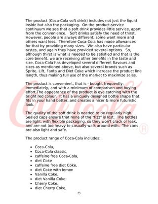 The product (Coca-Cola soft drink) includes not just the liquid
inside but also the packaging. On the product-service
continuum we see that a soft drink provides little service, apart
from the convenience. Soft drinks satisfy the need of thirst.
However, people are always different, some want more and
others want less. Therefore Coca-Cola has made allowances
for that by providing many sizes. We also have particular
tastes, and again they have provided several options. So,
although thirst is what is needed to be satisfied and that is the
core benefit, we are receiving other benefits in the taste and
size. Coca-Cola has developed several different flavours and
sizes as mentioned above, but also several brands such as
Sprite, Lift, Fanta and Diet Coke which increase the product line
length, thus making full use of the market to maximize sales.

The product is convenient, that is - bought frequently,
immediately, and with a minimum of comparison and buying
effort.The appearance of the product is eye catching with the
bright red colour. It has a uniquely designed bottle shape that
fits in your hand better, and creates a nicer & more futuristic
look.

The quality of the soft drink is needed to be regularly high.
Sealed caps ensure that none of the "fizz" is lost. The bottles
are light, with flexible packaging, so they won't crack or leak,
and are not too heavy to casually walk around with. The cans
are also light and safe.

The product range of Coca-Cola includes:

  •   Coca-Cola,
  •   Coca-Cola classic,
  •   caffeine free Coca-Cola,
  •   diet Coke
  •   caffeine free diet Coke,
  •   diet Coke with lemon
  •   Vanilla Coke,
  •   diet Vanilla Coke,
  •   Cherry Coke,
  •   diet Cherry Coke,
                             25
 