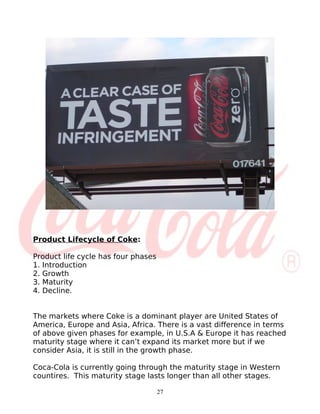 Product Lifecycle of Coke:

Product life cycle has four phases
1. Introduction
2. Growth
3. Maturity
4. Decline.


The markets where Coke is a dominant player are United States of
America, Europe and Asia, Africa. There is a vast difference in terms
of above given phases for example, in U.S.A & Europe it has reached
maturity stage where it can’t expand its market more but if we
consider Asia, it is still in the growth phase.

Coca-Cola is currently going through the maturity stage in Western
countires. This maturity stage lasts longer than all other stages.

                                     27
 