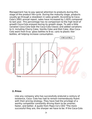 Management has to pay special attention to products during this
stage of the product life-cycle. During the maturity stage, products
usually go through a slowdown in sales growth. According to Coca-
Cola's 2001 annual report, sales have increased by 1.02% compared
to last year. This percentage has no comparison to the high level of
growth Coca-Cola enjoyed during its growth stage. To add a little
variation Coca-Cola took the Coca-Cola Classic and added variations
to it, including Cherry Coke, Vanilla Coke and Diet Coke. Also Coca-
Cola went from 6-oz. glass bottles to 8-oz. cans to plastic liter
bottles, all helping increase consumption.
                                                COCA-COLA




  2. Price:

     Like any company who has successfully endured a century of
     existence, Coca- Cola has had to remain tremendously fluent
     with their pricing strategy. They have had the privilege of a
     worthy competitor constantly driving them to be smarter,
     faster, and better. A quote from Pepsi Co's CEO "The more
     successful they are, the sharper we have to be. If the Coca-Cola
                                 28
 