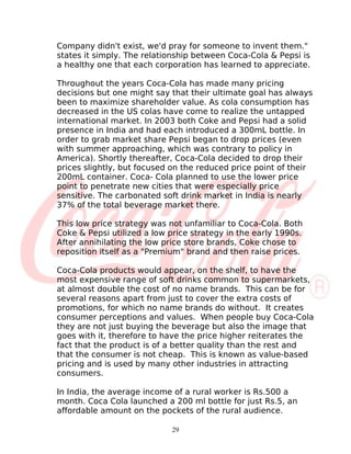 Company didn't exist, we'd pray for someone to invent them."
states it simply. The relationship between Coca-Cola & Pepsi is
a healthy one that each corporation has learned to appreciate.

Throughout the years Coca-Cola has made many pricing
decisions but one might say that their ultimate goal has always
been to maximize shareholder value. As cola consumption has
decreased in the US colas have come to realize the untapped
international market. In 2003 both Coke and Pepsi had a solid
presence in India and had each introduced a 300mL bottle. In
order to grab market share Pepsi began to drop prices (even
with summer approaching, which was contrary to policy in
America). Shortly thereafter, Coca-Cola decided to drop their
prices slightly, but focused on the reduced price point of their
200mL container. Coca- Cola planned to use the lower price
point to penetrate new cities that were especially price
sensitive. The carbonated soft drink market in India is nearly
37% of the total beverage market there.

This low price strategy was not unfamiliar to Coca-Cola. Both
Coke & Pepsi utilized a low price strategy in the early 1990s.
After annihilating the low price store brands, Coke chose to
reposition itself as a "Premium" brand and then raise prices.

Coca-Cola products would appear, on the shelf, to have the
most expensive range of soft drinks common to supermarkets,
at almost double the cost of no name brands. This can be for
several reasons apart from just to cover the extra costs of
promotions, for which no name brands do without. It creates
consumer perceptions and values. When people buy Coca-Cola
they are not just buying the beverage but also the image that
goes with it, therefore to have the price higher reiterates the
fact that the product is of a better quality than the rest and
that the consumer is not cheap. This is known as value-based
pricing and is used by many other industries in attracting
consumers.

In India, the average income of a rural worker is Rs.500 a
month. Coca Cola launched a 200 ml bottle for just Rs.5, an
affordable amount on the pockets of the rural audience.

                             29
 