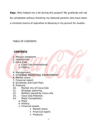 Raja. Who helped me a lot during this project? My gratitude will not

be completed without thanking my beloved parents who have been

a constant source of aspiration & blessing in my pursuit for studies.




  TABLE OF CONTENTS



   CONTENTS

  1. Mission statement
  2. Introduction.
  3. Coca Cola.
        a. Coca Cola International.
        b. History.

  4. Management.
  5. EXTERNAL MARKETING ENVIRONMENT
  6. Market share.
  7. Financial report.
  8. Dividends and Cash Plan.
  9. Products.
  10.      Market mix of Coca-Cola
  11.      Strategic planning.
  12.      Bottlers owned by Coca cola
  13.      Coca Cola Pakistan.
  14.      Major Competitors
        a. Pepsi
        b. History.
        c. Financial assets.
                   • Market share.
                   • Financial report.
                   • Products.

                                  3
 