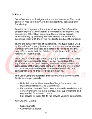 3. Place:

  Coca-Cola entered foreign markets in various ways. The most
  common modes of entry are direct exporting, licensing and
  franchising.

  Besides beverages and their special syrups, Coca-Cola also
  directly exports its merchandise to overseas distributors and
  companies. Other than exporting, the company markets
  internationally by licensing bottlers around the world and
  supplying them with the syrup needed to produce the product.

  There are different types of franchising. The type that is used
  by Coca-Cola Company is manufacturer-sponsored wholesaler
  franchise system. It is very comparable to licensing but the
  only difference is that the finished products are sold to the
  retailers in local market.

  Coca Cola has managed their company’s marketing and sales
  strategy within channels. Have you ever considered the
  significance of the Coke vending machine to the success and
  profitability of the Coca Cola company? This channel is direct
  to consumer and vending machines often have little to no
  competition and no trade or price promotions.

  The Coke Company operates three primary delivery systems
  for its business channels:

    • Bulk delivery for the channels of large Supermarkets,
      Mass Merchandisers and Club stores;
    • For smaller channels Coke does advanced sale delivery for
      convenience stores, drug stores, small supermarkets and
      on-premise fountain accounts.
    • Full service delivery for its full service vending customers.

  Key Channel Listing

    • Supermarkets
    • Convenience Stores
                               30
 