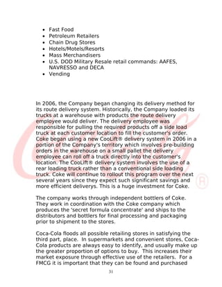 • Fast Food
  • Petroleum Retailers
  • Chain Drug Stores
  • Hotels/Motels/Resorts
  • Mass Merchandisers
  • U.S. DOD Military Resale retail commands: AAFES,
    NAVRESSO and DECA
  • Vending




In 2006, the Company began changing its delivery method for
its route delivery system. Historically, the Company loaded its
trucks at a warehouse with products the route delivery
employee would deliver. The delivery employee was
responsible for pulling the required products off a side load
truck at each customer location to fill the customer's order.
Coke began using a new CooLift® delivery system in 2006 in a
portion of the Company's territory which involves pre-building
orders in the warehouse on a small pallet the delivery
employee can roll off a truck directly into the customer's
location. The CooLift® delivery system involves the use of a
rear loading truck rather than a conventional side loading
truck. Coke will continue to rollout this program over the next
several years since they expect such significant savings and
more efficient deliverys. This is a huge investment for Coke.

The company works through independent bottlers of Coke.
They work in coordination with the Coke company which
produces the 'secret formula concentrate' and ships to the
distributors and bottlers for final processing and packaging
prior to shipment to the stores.

Coca-Cola floods all possible retailing stores in satisfying the
third part, place. In supermarkets and convenient stores, Coca-
Cola products are always easy to identify, and usually make up
the greater proportion of options to buy. This increases their
market exposure through effective use of the retailers. For a
FMCG it is important that they can be found and purchased
                             31
 