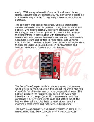 easily. With many automatic Can machines located in many
sports stadiums and shopping malls, you don't even need to go
to a store to buy a drink. This greatly enhances the speed of
purchase.

The company produces concentrate, which is then sold to
various licensed Coca-Cola bottlers throughout the world. The
bottlers, who hold territorially exclusive contracts with the
company, produce finished product in cans and bottles from
the concentrate in combination with filtered water and
sweeteners. The bottlers then sell, distribute and merchandise
Coca-Cola in cans and bottles to retail stores and vending
machines. Such bottlers include Coca-Cola Enterprises, which is
the largest single Coca-Cola bottler in North America and
Western Europe and food service distributors.




The Coca-Cola Company only produces a syrup concentrate,
which it sells to various bottlers throughout the world who hold
Coca-Cola franchises for one or more geographical areas. The
bottlers produce the final drink by mixing the syrup with
filtered water and sugar (or artificial sweeteners) and then
carbonate it before filling it into cans and bottles, which the
bottlers then sell and distribute to retail stores, vending
machines, restaurants and food service distributors.

The Coca-Cola Company owns minority shares in some of its
largest franchises, like Coca-Cola Enterprises, Coca-Cola
                            32
 