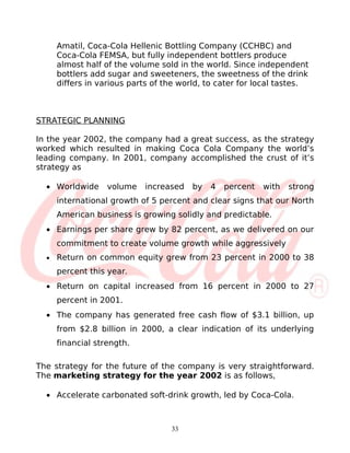 Amatil, Coca-Cola Hellenic Bottling Company (CCHBC) and
      Coca-Cola FEMSA, but fully independent bottlers produce
      almost half of the volume sold in the world. Since independent
      bottlers add sugar and sweeteners, the sweetness of the drink
      differs in various parts of the world, to cater for local tastes.



STRATEGIC PLANNING

In the year 2002, the company had a great success, as the strategy
worked which resulted in making Coca Cola Company the world’s
leading company. In 2001, company accomplished the crust of it’s
strategy as

  • Worldwide      volume   increased    by   4   percent   with   strong
      international growth of 5 percent and clear signs that our North
      American business is growing solidly and predictable.
  • Earnings per share grew by 82 percent, as we delivered on our
      commitment to create volume growth while aggressively
  •   Return on common equity grew from 23 percent in 2000 to 38
      percent this year.
  • Return on capital increased from 16 percent in 2000 to 27
      percent in 2001.
  • The company has generated free cash flow of $3.1 billion, up
      from $2.8 billion in 2000, a clear indication of its underlying
      financial strength.

The strategy for the future of the company is very straightforward.
The marketing strategy for the year 2002 is as follows,

  • Accelerate carbonated soft-drink growth, led by Coca-Cola.



                                   33
 