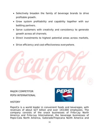• Selectively broaden the family of beverage brands to drive
    profitable growth.
  • Grow system profitability and capability together with our
    bottling partners.
  • Serve customers with creativity and consistency to generate
    growth across all channels.
  • Direct investments to highest potential areas across markets.


  • Drive efficiency and cost-effectiveness everywhere.




MAJOR COMPETITOR
PEPSI INTERNATIONAL

HISTORY

PepsiCo is a world leader in convenient foods and beverages, with
revenues of about $27 billion and over 143,000 employees. The
company consists of the snack businesses of Frito-Lay North
America and Frito-Lay International; the beverage businesses of
Pepsi-Cola North America, Gatorade/Tropicana North America and
                                  34
 