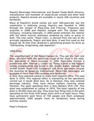 PepsiCo Beverages International; and Quaker Foods North America,
manufacturer and marketer of ready-to-eat cereals and other food
products. PepsiCo brands are available in nearly 200 countries and
territories.
Many of PepsiCo's brand names are over 100-years-old, but the
corporation is relatively young. PepsiCo was founded in 1965
through the merger of Pepsi-Cola and Frito-Lay. Tropicana was
acquired in 1998 and PepsiCo merged with The Quaker Oats
Company, including Gatorade, in 2001.would entertain the listener
with the latest musical selections rendered by violin or piano or
both. The new name, “Pepsi Cola”, is derived from the two of the
principle ingredients, Pepsin and Kola Nuts. It was first used on the
August 28. At that time, Bradham’s advertising praises his drink as
“Exhilarating, invigorating, aids digestion”.

1990-2002

The advertisement of the Pepsi changes to, “You got the right one
baby, Uh-Huh!”.With the extensive usage of the stars in the adds,
the popularity of Pepsi increase. In 1992 Pepsi-Cola formed a
partnership with Thomas J. Lipton Co. Today Lipton is the biggest
selling ready-to-drink tea brand in the United States. Outside the
United States, Pepsi-Cola Company's soft drink operations include
the business of Seven-Up International. Pepsi-Cola beverages are
available in more than 190 countries and territories.
In Asia, they selected Lahore to make their regional office. This was
done in 1970. This regional office is monitoring all the operations
carried out in South West Asia. As in Pakistan, they only entered
beverage industry. They have eleven bottlers covering whole
Pakistan. The plant operating here is Riaz Bottlers (Pvt) LTD. This
plant was established at Lahore in 1974. The total capacity of the
plant is 30,000 cases per day. They have four filling lines in the plant
operating on the three shift bases. Each shift is of eight hours. They
have permanent work force of 750 people and them employee
approximately 1000 people more on temporary basis during
summer season.

Pepsi’s Products


                                   35
 
