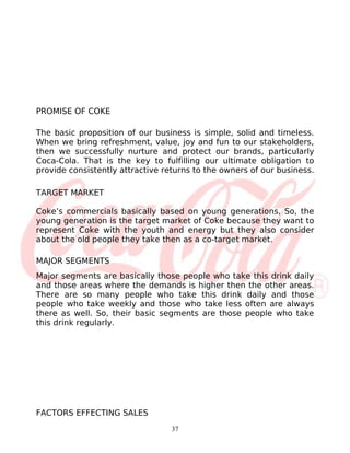 PROMISE OF COKE

The basic proposition of our business is simple, solid and timeless.
When we bring refreshment, value, joy and fun to our stakeholders,
then we successfully nurture and protect our brands, particularly
Coca-Cola. That is the key to fulfilling our ultimate obligation to
provide consistently attractive returns to the owners of our business.

TARGET MARKET

Coke’s commercials basically based on young generations, So, the
young generation is the target market of Coke because they want to
represent Coke with the youth and energy but they also consider
about the old people they take then as a co-target market.

MAJOR SEGMENTS
Major segments are basically those people who take this drink daily
and those areas where the demands is higher then the other areas.
There are so many people who take this drink daily and those
people who take weekly and those who take less often are always
there as well. So, their basic segments are those people who take
this drink regularly.




FACTORS EFFECTING SALES
                                  37
 