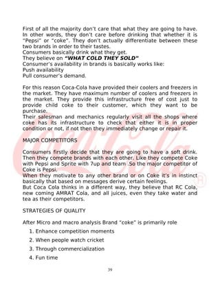 First of all the majority don’t care that what they are going to have.
In other words, they don’t care before drinking that whether it is
“Pepsi” or “coke”. They don’t actually differentiate between these
two brands in order to their tastes.
Consumers basically drink what they get.
They believe on “WHAT COLD THEY SOLD”
Consumer’s availability in brands is basically works like:
Push availability
Pull consumer’s demand.

For this reason Coca-Cola have provided their coolers and freezers in
the market. They have maximum number of coolers and freezers in
the market. They provide this infrastructure free of cost just to
provide child coke to their customer, which they want to be
purchase.
Their salesman and mechanics regularly visit all the shops where
coke has its infrastructure to check that either it is in proper
condition or not, if not then they immediately change or repair it.

MAJOR COMPETITORS

Consumers firstly decide that they are going to have a soft drink.
Then they compete brands with each other. Like they compete Coke
with Pepsi and Sprite with 7up and team .So the major competitor of
Coke is Pepsi.
When they motivate to any other brand or on Coke it’s in instinct
basically that based on messages derive certain feelings.
But Coca Cola thinks in a different way, they believe that RC Cola,
new coming AMRAT Cola, and all juices, even they take water and
tea as their competitors.

STRATEGIES OF QUALITY

After Micro and macro analysis Brand “coke” is primarily role
  1. Enhance competition moments
  2. When people watch cricket
  3. Through commercialization
  4. Fun time

                                  39
 