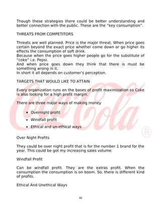 Though these strategies there could be better understanding and
better connection with the public. These are the “key consumption”.

THREATS FROM COMPETITORS

Threats are well planned. Price is the major threat. When price goes
certain beyond the exact price whether come down or go higher its
effects the consumption of soft drink.
Because when the price goes higher people go for the substitute of
“coke” i.e. Pepsi.
And when price goes down they think that there is must be
something wrong in it.
In short it all depends on customer’s perception.

TARGETS THAT WOULD LIKE TO ATTAIN

Every organization runs on the bases of profit maximization so Coke
is also looking for a high profit margin.

There are three major ways of making money

     • Overnight profit
     • Windfall profit
     • Ethical and un-ethical ways

Over Night Profits

They could be over night profit that is for the number 1 brand for the
year. This could be got my increasing sales volume

Windfall Profit

Can be windfall profit. They are the extras profit. When the
consumption the consumption is on boom. So, there is different kind
of profits.

Ethical And Unethical Ways


                                  40
 