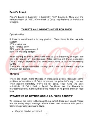 Pepsi’s Brand

Pepsi’s brand is basically is basically “ME” branded. They use the
temperament of “ME”. In contrast to Coke they believe on individual
struggle.


           THREATS AND OPPORTUNITIES FOR PRICE

Opportunities

If Coke is considered a luxury product. Then there is the tax rate
system
15% - sales tax
20% - excise duty
27% - goes to government
03% - In making Budget

After paying all these taxes coke has to pay electricity charges. We
have to spend on distributions. After paying all these expenses
Coke’s margin squeezed and consumers have to pay for increasing
tariffs.
These are the opportunities through which we can increase the price
and can get profits.

Threats

There are much more threats in increasing prices. Because same
problem of substitute. If Coke increases the price let’s say 1 rupee.
Then people definitely won’t go for coke. They have the best
substitute of Coke that is Pepsi. So these are the threats in
increasing prices. Coke will lose the margin of its profit and can face
loss.

STRATEGIES OF GETTING GOALS I.E. “HIGH PROFITS”

To increase the price is the least thing, which Coke can adopt. There
are so many ways through which Coke can increase the profits.
Some major ways are as follows.

  • Volume can be increased
                                  42
 