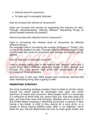 • Interest level of consumers
  • To take part in energetic festivals

How to increase the volume of consumers?

Coke can increase the volume by expanding the industry of coke.
Through advertisements, offering different interesting things to
attract people towards this product.

How to increase the interest level of consumers?

Coke is increasing the interest level of consumers by offering
different flavors.
For example Coke is increasing the number of flavors in “Fanta”, this
is one of the product of coke. Through offering different flavors Coke
can increase the Level of consumers and through this profits can be
gained.

How to take part in energetic festivals?

Coke is already taking part in the festival like “Basant” since last 3
years. Coke offers different attractive things in their festival and
through this Coke gained high profit and consumption of coke
increased on these occasions.

And this year in this year 2002 people were anxiously waiting that
what interesting thing coke is going to offer.

MARKETING STRATEGY

Our local marketing strategy enables Coke to listen to all the voices
around the world asking for beverages that span the entire
spectrum of tastes and occasions. What people want in a beverage
is a reflection of which they are, where they live, how they work and
play, and how they relax and recharge. Whether you're a student in
the United States enjoying a refreshing Coca-Cola, a woman in Italy
taking a tea break, a child in Peru asking for a juice drink, or a
couple in Korea buying bottled water after a run together, we're
there for you. We are determined not only to make great drinks, but

                                  43
 
