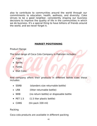 also to contribute to communities around the world through our
commitments to education, health, wellness, and diversity. Coke
strives to be a good neighbor, consistently shaping our business
decisions to improve the quality of life in the communities in which
we do business. It's a special thing to have billions of friends around
the world, and we never forget it.




                       MARKET POSITIONING

Product Range

The total range of Coca Cola Company in Pakistan includes:
  • Coke.
  • Sprite.
  • Fanta.
  • Diet Coke.

And company offers their products in different bottle sizes these
includes:

  • SSRB          (standers size returnable bottle)
  • LRB           (litter returnable bottle)
  • NRB           (no return bottle) or disposable bottle

  • PET 1.5       (1.5 liter plastic bottle)
  • CANS         (tin pack 330 ml)

Packing

Coca cola products are available in different packing
                                    44
 