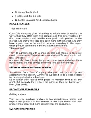 • 24 regular bottle shell
  • 6 bottle pack for 1.5 pets
  • 12 bottles in a pack for disposable bottle
PRICE STRATEGY

Trade Promotion

Coca Cola Company gives incentives to middle men or retailers in
way a that they offer them free samples and free empty bottles, by
this these retailers and middle man push their product in the
market. And that’s why coca cola seen more in the market. And they
have a good sale in the market because according to the expert
which product seen more in the market that sells more.
“Seen as sold”

They do agreements with a shop keepers and stores to exclusive
sale in those stores. These stores are called as KEY accounts in their
local language.
And coke also invest heavy budget on these stores and offers them
free samples and free bottles and some time cash incentives.

Different Price in Different Seasons

Sometimes Coca Cola Company changes their product prices
according to the season. Summer is supposed to be a good season
for beverage industry in Pakistan.
So in winter they reduce their prices to maintain their sales and
profit. But normally they reduce the prices of their pet bottles or 1
litter glass bottle.

PROMOTION STRATEGIES

Getting shelves

They gets or purchase shelves in big departmental stores and
display their products in that shelves in that style which show their
product more clear and more attractive for the consumers.

Eye Catching Position
                                  45
 