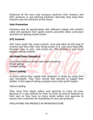 Salesman of the coca cola company positions their freezers and
their products in eye-catching positions. Normally they keep their
freezers near the entrance of the stores.

Sale Promotion

Company also do sponsorships with different college and school’s
cafes and sponsors their sports events and other extra curriculum
activities for getting market share.

UTC Scheme

UTC mean under the crown scheme, coca cola often do this type of
scheme and they offer very handy prizes in it. Like once they offer
bicycles, caps, tv sets, cash prizes etc. This scheme is very much
popular among children.

DISTRIBUTION CHANNELS

Coca Cola Company makes two types of selling
Direct selling
Indirect selling

Direct Selling

In direct selling they supply their products in shops by using their
own transports. They have almost 450 vehicles to supply their
bottles. In this type of selling company have more profit margin.

Indirect Selling

They have their whole sellers and agencies to cover all area.
Because it is very difficult for them to cover all area of Pakistan by
their own so they have so many whole sellers and agencies to
assure their customers for availability of coca cola products.

FACILITATING THE PRODUCT BY INFRASTRUCTURE



                                  46
 