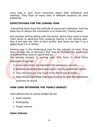 Coca cola is very much conscious about their billboards and
holdings. They have so many sites in different locations for their
billboards.

EXPECTATIONS FOR THE COMING YEAR

 Everything starts from the attitude of consumer’s behavior. And the
basic key to attract the consumers is to throw the “money away”.

And positive feeling felling with the brand, which they used to have
Coke wants to advertise their products heavily in the coming year.
And it will take the 10% of their profits. And when we take it as a
global level it is $ I billion.

Coming year is the challenging year for the industry of Coke. They
have to take lots of decisions that how to increase the production
and where they have to spend money.
For gaining success in coming year they have to have some
important things like:
  1. Loyal consumers are important for company’s success.
  2. Workers should be the brand centric not the promotion centric.
  3. They should know how much to for the brand activities.
  4. They should also know that how much to do with the promotion
     activities for brand.

HOW COKE DETERMINE THE YEARLY BUDGET

Coke determines its yearly budget by the
  • Sales volume
  • Profitability
  • Target volume

Sales Volume


                                 48
 