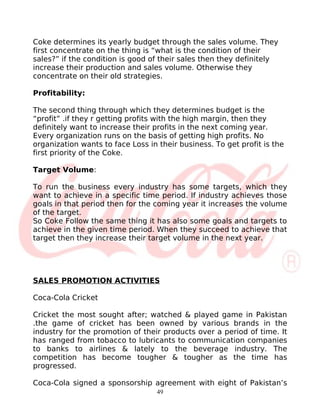 Coke determines its yearly budget through the sales volume. They
first concentrate on the thing is “what is the condition of their
sales?” if the condition is good of their sales then they definitely
increase their production and sales volume. Otherwise they
concentrate on their old strategies.

Profitability:

The second thing through which they determines budget is the
“profit” .if they r getting profits with the high margin, then they
definitely want to increase their profits in the next coming year.
Every organization runs on the basis of getting high profits. No
organization wants to face Loss in their business. To get profit is the
first priority of the Coke.

Target Volume:

To run the business every industry has some targets, which they
want to achieve in a specific time period. If industry achieves those
goals in that period then for the coming year it increases the volume
of the target.
So Coke Follow the same thing it has also some goals and targets to
achieve in the given time period. When they succeed to achieve that
target then they increase their target volume in the next year.




SALES PROMOTION ACTIVITIES

Coca-Cola Cricket

Cricket the most sought after; watched & played game in Pakistan
.the game of cricket has been owned by various brands in the
industry for the promotion of their products over a period of time. It
has ranged from tobacco to lubricants to communication companies
to banks to airlines & lately to the beverage industry. The
competition has become tougher & tougher as the time has
progressed.

Coca-Cola signed a sponsorship agreement with eight of Pakistan’s
                                   49
 