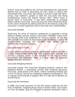festival .Coca-Cola added to the carnival atmosphere by making the
festival free to enter & decorating all main roads in Lahore with
illuminated kites. Coca-Cola also hosted a concert of pop idol Abrar-
ul-haq, had children’s parade & held the Coca-Cola kite flying
championship during the basant festival. Now “where there is
basant there is Coca-Cola”, it has been impossible to envisage
basant without Coca-Cola. Coca-Cola give the more refreshing flavor
to the colors of basant by adding more life to the festival, giving the
consumer a unique experience which they had never tasted before.

Coca-Cola GO-RED

Quenching the thirst of motorist, pedestrians & passerby’s during
Lahore’s hottest summer season, Coca-Cola’s “GO-RED” teams went
out into the cities main quadrants to “serve & refresh” on the spot
with ice-cold Coca-Colas at discounted prices backed by a heavy FM
announcement campaign the “GO-RED” stall, served well to
promote the Coca-Cola industry.

Coca-Cola Party in a Park

In June 2000, Coca-Cola created an experiential musical evening in
Lahore, where Junoon performed. This program was recorded and
one-hour program shown in the national TV for free.10 million
households saw Coca-Cola ‘Party in a Park’ while 10 thousand
people attended the event.

Coca-Cola Shopping Festival

Coca-Cola hosted “The Coca-Cola Shopping Festival” Lahore’s first
shopping festival, a resounding success with tempting discounts,
live music, great prizes & fire works. Liberty marketing Gulberg was
a hive of activity during the weeklong shopping extravaganza. The
in augural event proved so popular that it is now set to become an
annual fixture.

Coca-Cola Pet Promotion

In 1996, Coca-Cola launched 1.5 liter Pet contour bottle for the first
time in Pakistan. Targeting house wives & family home, Coca-Cola’s
1.5 liter Pet bottle, took the limelight & gained momentum with a
                                  51
 