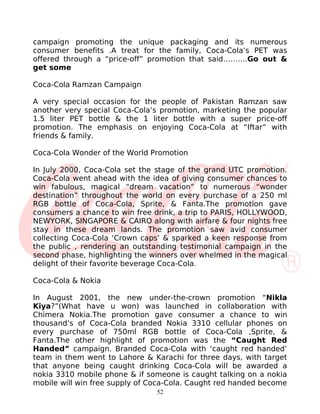 campaign promoting the unique packaging and its numerous
consumer benefits .A treat for the family, Coca-Cola’s PET was
offered through a “price-off” promotion that said……….Go out &
get some

Coca-Cola Ramzan Campaign

A very special occasion for the people of Pakistan Ramzan saw
another very special Coca-Cola’s promotion, marketing the popular
1.5 liter PET bottle & the 1 liter bottle with a super price-off
promotion. The emphasis on enjoying Coca-Cola at “Iftar” with
friends & family.

Coca-Cola Wonder of the World Promotion

In July 2000, Coca-Cola set the stage of the grand UTC promotion.
Coca-Cola went ahead with the idea of giving consumer chances to
win fabulous, magical “dream vacation” to numerous “wonder
destination” throughout the world on every purchase of a 250 ml
RGB bottle of Coca-Cola, Sprite, & Fanta.The promotion gave
consumers a chance to win free drink, a trip to PARIS, HOLLYWOOD,
NEWYORK, SINGAPORE & CAIRO along with airfare & four nights free
stay in these dream lands. The promotion saw avid consumer
collecting Coca-Cola ‘Crown caps’ & sparked a keen response from
the public , rendering an outstanding testimonial campaign in the
second phase, highlighting the winners over whelmed in the magical
delight of their favorite beverage Coca-Cola.

Coca-Cola & Nokia

In August 2001, the new under-the-crown promotion “Nikla
Kiya?”(What have u won) was launched in collaboration with
Chimera Nokia.The promotion gave consumer a chance to win
thousand’s of Coca-Cola branded Nokia 3310 cellular phones on
every purchase of 750ml RGB bottle of Coca-Cola ,Sprite, &
Fanta.The other highlight of promotion was the “Caught Red
Handed” campaign. Branded Coca-Cola with ‘caught red handed’
team in them went to Lahore & Karachi for three days, with target
that anyone being caught drinking Coca-Cola will be awarded a
nokia 3310 mobile phone & if someone is caught talking on a nokia
mobile will win free supply of Coca-Cola. Caught red handed become
                                52
 