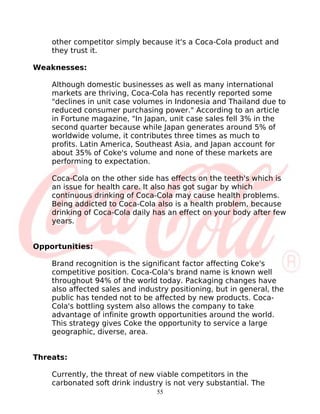 other competitor simply because it's a Coca-Cola product and
    they trust it.

Weaknesses:

    Although domestic businesses as well as many international
    markets are thriving, Coca-Cola has recently reported some
    "declines in unit case volumes in Indonesia and Thailand due to
    reduced consumer purchasing power." According to an article
    in Fortune magazine, "In Japan, unit case sales fell 3% in the
    second quarter because while Japan generates around 5% of
    worldwide volume, it contributes three times as much to
    profits. Latin America, Southeast Asia, and Japan account for
    about 35% of Coke's volume and none of these markets are
    performing to expectation.

    Coca-Cola on the other side has effects on the teeth's which is
    an issue for health care. It also has got sugar by which
    continuous drinking of Coca-Cola may cause health problems.
    Being addicted to Coca-Cola also is a health problem, because
    drinking of Coca-Cola daily has an effect on your body after few
    years.


Opportunities:

    Brand recognition is the significant factor affecting Coke's
    competitive position. Coca-Cola's brand name is known well
    throughout 94% of the world today. Packaging changes have
    also affected sales and industry positioning, but in general, the
    public has tended not to be affected by new products. Coca-
    Cola's bottling system also allows the company to take
    advantage of infinite growth opportunities around the world.
    This strategy gives Coke the opportunity to service a large
    geographic, diverse, area.


Threats:

    Currently, the threat of new viable competitors in the
    carbonated soft drink industry is not very substantial. The
                                 55
 