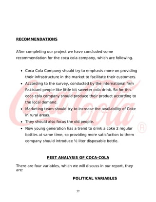 RECOMMENDATIONS


After completing our project we have concluded some
recommendation for the coca cola company, which are following.


  • Coca Cola Company should try to emphasis more on providing
     their infrastructure in the market to facilitate their customers.
  • According to the survey, conducted by the international firm
     Pakistani people like little bit sweeter cola drink. So for this
     coca cola company should produce their product according to
     the local demand.
  • Marketing team should try to increase the availability of Coke
     in rural areas.
  • They should also focus the old people.
  • Now young generation has a trend to drink a coke 2 regular
     bottles at same time, so providing more satisfaction to them
     company should introduce ½ liter disposable bottle.



                  PEST ANALYSIS OF COCA-COLA

There are four variables, which we will discuss in our report, they
are:

                                 POLITICAL VARIABLES


                                   57
 