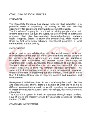 CONCLUSION OF SOCIAL ANALYSIS

EDUCATION

The Coca-Cola Company has always believed that education is a
powerful force in improving the quality of life and creating
opportunity for people and their families around the world.
The Coca-Cola Company is committed to helping people make their
dreams come true. All over the world, we are involved in innovative
programs that give hard-working, Knowledge-hungry students
books, supplies, places to study and scholarships. From youth in
Brazil to first generation scholars, educational programs in local
communities are our priority.

ENVIRONMENT

A large part or our relationship with the world around us is our
relationship with the physical world. While we have always sought to
be sensitive to the environment, we must use our significant
resources and capabilities to provide active leadership on
environmental issues, particularly those relevant to our business.
We want the world we share to be clean and beautiful. We are
always innovating to bring you different delicious beverages. This
same spirit of innovation comes alive in our environment programs.
We’re committed to preserving our environment, from use of more
than $ 2 billion (U.S) a year in recycling content and suppliers, and
environment

Management initiatives, down to very local neighborhood collection
and beautification efforts. Here’s a sample of what we’re doing in
different communities around the world regarding the conservation
of water and natural resources, climate changes, waste environment
education.
The Coca-Cola system in Pakistan operates through eight bottlers.
Four of which are majority-owned by Coca-Cola Beverages Pakistan
Limited (CCBPL).

COMMUNITY INVOLVEMENT:


                                 61
 