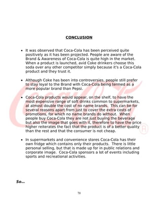 CONCLUSION


 • It was observed that Coca-Cola has been perceived quite
   positively as it has been projected. People are aware of the
   Brand & Awareness of Coca-Cola is quite high in the market.
   When a product is launched, avid Coke drinkers choose this
   soda over any other competitor simply because it's a Coca-Cola
   product and they trust it.

 • Although Coke has been into controversies, people still prefer
   to stay loyal to the Brand with Coca-Cola being termed as a
   more popular brand than Pepsi.

 • Coca-Cola products would appear, on the shelf, to have the
   most expensive range of soft drinks common to supermarkets,
   at almost double the cost of no name brands. This can be for
   several reasons apart from just to cover the extra costs of
   promotions, for which no name brands do without. When
   people buy Coca-Cola they are not just buying the beverage
   but also the image that goes with it, therefore to have the price
   higher reiterates the fact that the product is of a better quality
   than the rest and that the consumer is not cheap.

 • In supermarkets and convenience stores Coca-Cola has their
   own fridge which contains only their products. There is little
   personal selling, but that is made up for in public relations and
   corporate image. Coca-Cola sponsors a lot of events including
   sports and recreational activities.




So…


                                70
 