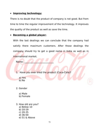 • Improving technology:

There is no doubt that the product of company is not good. But from

time to time the regular improvement of the technology. It improves

the quality of the product as well as save the time.

• Becoming a global player:

  With the last dealings we can conclude that the company had

  satisfy there maximum customers. After those dealings the

  company should try to get a good name in India as well as in

  international market.

     Name: __________________________



     1. Have you ever tried the product (Coca-Cola)?

       a) Yes
       b) No


     2. Gender

       a) Male
       b) Female


     3. How old are you?
        a) Below 10
        b) 10-19
        c) 20-35
        d) 36-50
        e) 51 & Above
                                  73
 