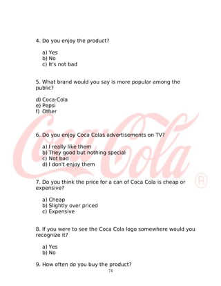 4. Do you enjoy the product?

  a) Yes
  b) No
  c) It's not bad


5. What brand would you say is more popular among the
public?

d) Coca-Cola
e) Pepsi
f) Other



6. Do you enjoy Coca Colas advertisements on TV?

  a) I really like them
  b) They good but nothing special
  c) Not bad
  d) I don't enjoy them


7. Do you think the price for a can of Coca Cola is cheap or
expensive?

  a) Cheap
  b) Slightly over priced
  c) Expensive


8. If you were to see the Coca Cola logo somewhere would you
recognize it?

  a) Yes
  b) No

9. How often do you buy the product?
                             74
 