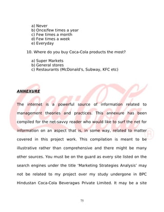 a) Never
       b) Once/few times a year
       c) Few times a month
       d) Few times a week
       e) Everyday

     10. Where do you buy Coca-Cola products the most?

       a) Super Markets
       b) General stores
       c) Restaurants (McDonald's, Subway, KFC etc)




ANNEXURE


The internet is a powerful source of information related to

management theories and practices. This annexure has been

compiled for the net-savvy reader who would like to surf the net for

information on an aspect that is, in some way, related to matter

covered in this project work. This compilation is meant to be

illustrative rather than comprehensive and there might be many

other sources. You must be on the guard as every site listed on the

search engines under the title ‘Marketing Strategies Analysis’ may

not be related to my project over my study undergone in BPC

Hindustan Coca-Cola Beveragws Private Limited. It may be a site



                                  75
 