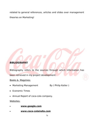 related to general references, articles and slides over management

theories on Marketing!




BIBLIOGRAPHY


Bibliography refers to the sources through which information has

been retrieved in my project development:

Books & Magzines:

• Marketing Management                By ( Philip Kotler )

• Economic Times

•   Annual Report of coca-cola company.

Websites:

•           www.google.com

•           www.coca-colaindia.com
                                 76
 