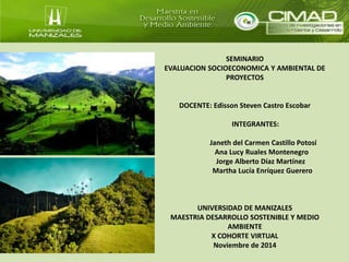 SEMINARIO 
EVALUACION SOCIOECONOMICA Y AMBIENTAL DE 
PROYECTOS 
DOCENTE: Edisson Steven Castro Escobar 
INTEGRANTES: 
Janeth del Carmen Castillo Potosí 
Ana Lucy Ruales Montenegro 
Jorge Alberto Díaz Martínez 
Martha Lucía Enríquez Guerero 
UNIVERSIDAD DE MANIZALES 
MAESTRIA DESARROLLO SOSTENIBLE Y MEDIO 
AMBIENTE 
X COHORTE VIRTUAL 
Noviembre de 2014 
 