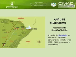 ANÁLISIS 
CUALITATIVO 
Reconocimiento 
Geográfico/Biofísico 
Zona alta del río Quindío, se 
encuentra a las alturas 
comprendidas entre las cotas 
1800 y 2400 metros sobre el 
nivel del mar. 
 