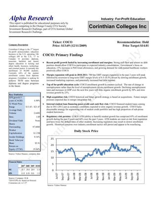 Alpha Research                                                                                                                 Industry: For-Profit Education
This report is published for educational purposes only by
students competing in the Orange County CFA Society
Investment Research Challenge, part of CFA Institute Global
                                                                                                             Corinthian Colleges Inc
Investment Research Challenge.


                                                   Ticker: COCO                                                                                           Recommendation: Hold
Company Description
                                                   Price: $13.69 (12/11/2009)                                                                                Price Target:$14.01
Corinthian College is the 3 rd largest
for-profit postsecondary education
business in the U.S. operating 106
colleges (89 in the U.S., 17 in
                                           COCO: Primary Findings
Canada). It provides diploma,
associate, bachelor and master
degree education in nursing and              Recent profit growth fueled by increasing enrollment and margins: Strong cash flow and almost no debt
allied health, business, technology          position should allow COCO to participate in expected industry consolidation. Government’s focus on
and criminal justice. It currently has       education, 13% increases in Pell Grant allowances, and growing demand for well-trained healthcare workers
enrollment of 86,088 students.               positively affect COCO.
Currently 64% of the student
enrollment comes from diploma                Margin expansion will peak in 2010-2011: 700 bps EBIT margin expansion in the past 2 years will peak
programs. Corinthian is seeking to           followed by reversion to long-term EBIT margin levels of 8.5-10.5% driven by slowing enrollment growth,
achieve 50/50 ratio between                  increased marketing expenses, and potentially increased bad debt expense.
diploma and degree programs
                                             Top of for-profit education cycle: COCO enrollment growth is counter-cyclical. The rate of change in
in the future.
                                             unemployment rather than the level of unemployment drives enrollment growth. Declining unemployment
                                             rates and increases in GDP over the next few years will slow organic enrollment growth by 50% and slow
                                             revenue growth by 25%.
Key S tatistics
EPS growth 5                                 High acquisition risk: COCO historical and future growth strategy is based on acquisitions. Future margin
years (CAGR)                    6.90%        pressure expected due to merger integration risk.
52 Week Price                                Internal student loan financing poses credit and cash flow risk: COCO financed student loans coming
Range                $13.45 - $21.47         due in 2011-2012 just as economic conditions expected to slow organic revenue growth. COCO lacks
Average Daily                                discernable strategy for segmenting risk of student credit portfolio and has high proportion of sub-prime
Volume                         2.64M         student borrowers.

Beta                              1.09       Regulatory risk persists: COCO ATB (ability to benefit) student growth has comprised 45% of enrollment
                                             growth during the past 2 years and 64% over the past 3 years. ATB students are most at risk from regulation
Dividend Yield                   None
                                             and have twice the default rates of other students. Increasing regulation may result in slower enrollment
Shares                                       growth. Historical concerns over industry enrollment tactics still persist and appear to be resurfacing.
Outstanding                   87.60M
M arket                                                                             Daily Stock Price
Capitalization                 $1.23B
Insider Holdings                8.16%
                                                 25
Book Value per
Share                            $5.91
Return on                                        20
Equity (TTM )                 19.84%
                                                 15
Source: Yahoo finance, company data
                                                 10
Financial Ratios
                                                   5
               2007 2008 2009 2010E
P/E             85.7 29.8 20.9      11.9           0
EPS             0.19 0.39 0.81      1.15
                                                                         Nov-07




                                                                                                                               Nov-08




                                                                                                                                                                                      Nov-09
                                                                                  Jan-08




                                                                                                                                        Jan-09
                                                                                                                      Sep-08




                                                                                                                                                                             Sep-09
                                                                Sep-07




                                                                                                    May-08




                                                                                                                                                           May-09
                                                                                                             Jul-08




                                                                                                                                                                    Jul-09
                                                       Jul-07




                                                                                           Mar-08




                                                                                                                                                 Mar-09




Source: Company 10-K
*2010 EPS est. based on forecast.
Consensus est. is 1.57
                                              Source: Yahoo finance
 