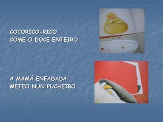 COCORICO-RICO
COME O DOCE ENTEIRO
A MAMÁ ENFADADA
MÉTEO NUN PUCHEIRO
 