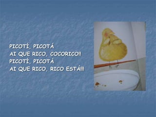 PICOTÍ, PICOTÁ
AI QUE RICO, COCORICO!!
PICOTÍ, PICOTÁ
AI QUE RICO, RICO ESTÁ!!!
 