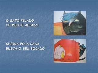 O GATO PELADO
CO DENTE AFIADO
CHEIRA POLA CASA,
BUSCA O SEU BOCADO
 