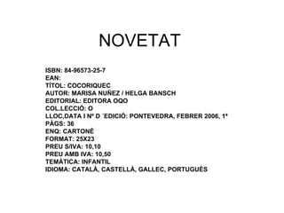 NOVETAT ISBN: 84-96573-25-7 EAN:  TÍTOL: COCORIQUEC AUTOR: MARISA NUÑEZ / HELGA BANSCH EDITORIAL: EDITORA OQO COL.LECCIÓ: O LLOC,DATA I Nº D ´EDICIÓ: PONTEVEDRA, FEBRER 2006, 1ª PÀGS: 36 ENQ: CARTONÉ FORMAT: 25X23 PREU S/IVA: 10,10 PREU AMB IVA: 10,50 TEMÀTICA: INFANTIL IDIOMA: CATALÀ, CASTELLÀ, GALLEC, PORTUGUÈS 